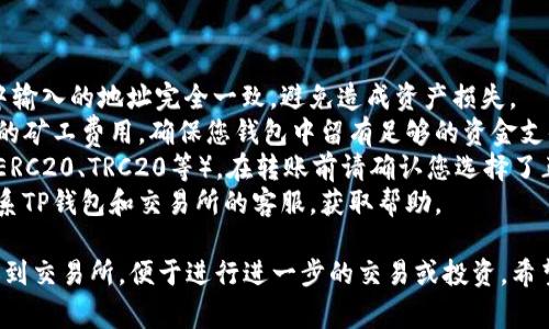 要从TP钱包转账到交易所，您可以按照以下步骤进行操作。请注意，具体的步骤可能会因TP钱包的版本和您使用的交易所而有所不同。但整体流程通常是相似的。

### 步骤一：准备工作

在您进行转账之前，请确保您已经完成以下准备工作：

1. **下载并安装TP钱包**：确保您的手机上已安装TP钱包应用，并且您已经创建了一个钱包账户。
2. **选择交易所**：确保您已有想转账的平台的账户，比如币安、火币等，且账户状态正常且可以进行充值。
3. **获取充值地址**：登录到您的交易所账户，找到“充值”或“存币”选项，并选择您要充值的币种，复制其充值地址。

### 步骤二：打开TP钱包

打开您的TP钱包应用，进入主界面。

### 步骤三：选择需要转账的币种

1. 在TP钱包的主界面，您会看到一个币种列表。在此列表中，找到您想要转账的数字货币（例如USDT、ETH等）。
2. 点击该币种，进入该币种的详细页面。

### 步骤四：开始转账

1. 在币种详细页面，寻找“发送”或“转账”选项。
2. 点击“发送”后，您会被要求输入收款地址和转账金额。

### 步骤五：填写交易所地址

1. **粘贴地址**：在收款地址栏中，将之前复制的交易所充值地址粘贴进去。确保地址正确无误，因为区块链交易不可逆。
2. **输入金额**：输入您想要转账的金额。确保您输入的金额在您的钱包余额范围内，并留出一些矿工费的空间。

### 步骤六：确认转账

1. 检查收款地址和金额无误后，点击“确认”按钮。
2. 系统可能会要求您输入交易密码或确认指纹等安全措施，完成这一过程。

### 步骤七：等待确认

1. 转账提交后，您可以在TP钱包的“交易记录”中查看当前转账的状态。
2. 根据网络状况，交易确认可能需要几个分钟到几个小时不等。

### 步骤八：查看交易所账户

1. 转账完成后，返回到您使用的交易所，查看该币种的余额是否已更新。
2. 若余额尚未更新，您可以手动刷新页面，或稍等片刻。

### 注意事项

1. **确认地址**：确保交易所的充值地址与您在TP钱包中输入的地址完全一致，避免造成资产损失。
2. **交易费用**：在转账过程中，TP钱包会自动计算所需的矿工费用，确保您钱包中留有足够的资金支付这些费用。
3. **选择正确的链**：如果您的交易所支持多种链（例如ERC20、TRC20等），在转账前请确认您选择了正确的链以避免资产丢失。
4. **联系客服**：若在转账过程中遇到任何问题，可以联系TP钱包和交易所的客服，获取帮助。

按照上述步骤，您就能顺利地将TP钱包中的数字货币转账到交易所，便于进行进一步的交易或投资。希望这能够帮助到您！