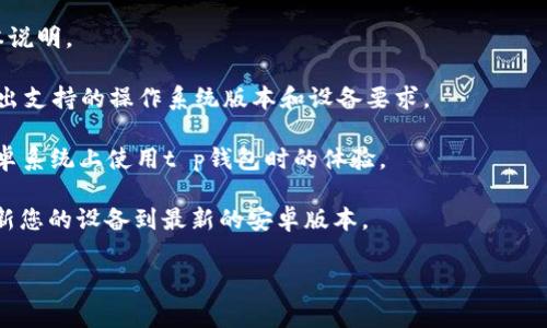 t p钱包通常是指一种加密货币钱包或支付工具，具体的安卓版本要求会根据钱包的开发者和版本更新而有所不同。一般来说，大多数钱包应用会在其官方网站或应用商店的描述中说明所需的安卓版本要求。

为了确保您能顺利下载并使用t p钱包，您可以采取以下步骤：

1. **查看官方网站**：访问t p钱包的官方网站，通常会有相关的系统要求和版本说明。

2. **应用商店信息**：在Google Play商店中查看t p钱包的应用页面，通常会列出支持的操作系统版本和设备要求。

3. **用户评论**：阅读其他用户在应用商店中的评论，了解他们在什么版本的安卓系统上使用t p钱包时的体验。

4. **更新您的设备**：如果您的安卓版本较旧，但您希望使用t p钱包，考虑先更新您的设备到最新的安卓版本。

如果您还有其他具体问题或需要更详细的信息，请告诉我！