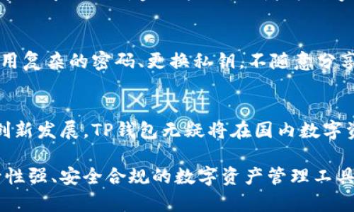 关于TP钱包在国内的使用情况，由于涉及法律法规及政策变化，下面是一些可能的探讨与分析。

TP钱包简介
TP钱包作为一种数字资产钱包，它的主要功能是安全存储各种区块链资产，如数字货币。同时，它还可以帮助用户进行资产管理，进行交易等。TP钱包的出现使得越来越多的用户能够方便地管理他们的数字资产，特别是在数字货币交易日益盛行的时代，便捷的管理工具显得尤为重要。

国内政策环境
近年来，中国政府对于数字货币及区块链技术的态度可谓高度关注。自2017年起，政府逐步收紧对ICO（首次代币发行）和虚拟货币交易的监管，保护投资者的利益。然而，随着技术的不断发展，对于区块链的应用探索却并没有停止。政府对区块链作为一种技术的应用仍持开放态度。

TP钱包在国内的合规使用
尽管国内的政策对于数字货币交易十分严格，但TP钱包作为数字资产管理工具，其核心功能如资产存储、管理，通常情况下并不直接违反相关法律。不过，用户在进行资产转移或交易时，仍需谨慎，确保遵循监管条例。

未来的使用场景
随着区块链、数字资产等技术的不断成熟，TP钱包可能会在国内探索更多合规使用场景。例如，与金融机构合作，推出符合监管要求的创新金融产品，或者为数字身份认证提供便捷的解决方案。只要能遵循相关法规，TP钱包在国内的前景还是相对光明的。

如何安全使用TP钱包
无论是在国内还是国际环境中，用户在使用TP钱包时，都应注意安全。以下是一些安全使用的建议：保持软件的最新版本、使用复杂的密码、更换私钥，不随意分享你的助记词，并根据官方渠道获取有关TP钱包的最新信息。

总结与展望
TP钱包未来在国内的使用仍受多重因素影响，包括政策环境、市场需求以及技术进步。尽管面临挑战，只要能够保持合规并创新发展，TP钱包无疑将在国内数字资产管理领域占据一席之地。用户应保持对市场和政策的敏感，做出谨慎的决策。

通过以上的分析与探讨，我们不难看出，TP钱包在国内的使用是一个复杂而又充满潜力的话题。希望未来能够看到更多可行性强、安全合规的数字资产管理工具，为用户提供更多便利。
